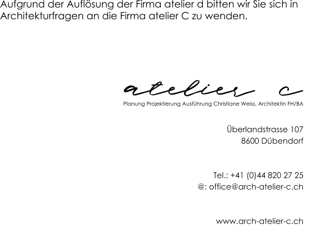 atelier  c Aufgrund der Auflösung der Firma atelier d bitten wir Sie sich in  Architekturfragen an die Firma atelier C zu wenden. Planung Projektierung Ausführung Christiane Weiss, Architektin FH/BA Überlandstrasse 107 8600 Dübendorf   Tel.: +41 (0)44 820 27 25 @: office@arch-atelier-c.ch   www.arch-atelier-c.ch
